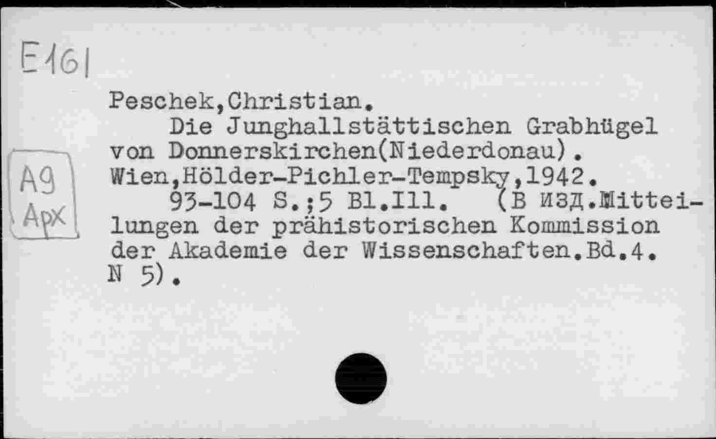 ﻿Е4б|
--ч
ш
ЖІ
Реschek,Christian.
Die Junghallstättischen Grabhügel von Donnerskirchen(Niederdonau). Wien,Hölder-Pichler-Tempsky,1942.
93-Ю4 S.;5 Bl.Ill. (В ИЗД.Mitteilungen der prähistorischen Kommission der Akademie der Wissenschaften.Bd.4. N 5).